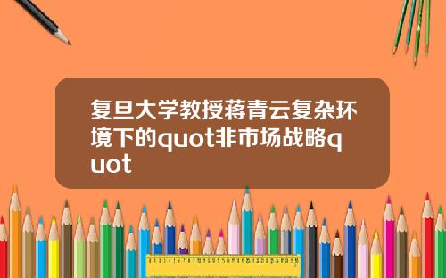 复旦大学教授蒋青云复杂环境下的quot非市场战略quot