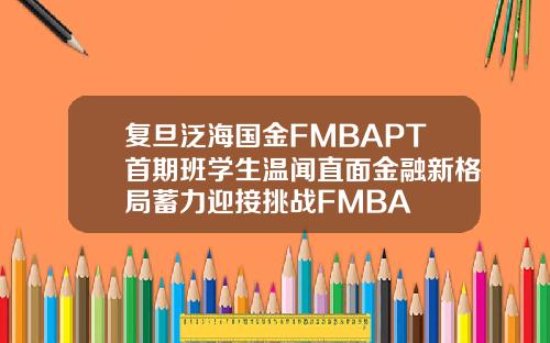 复旦泛海国金FMBAPT首期班学生温闻直面金融新格局蓄力迎接挑战FMBA