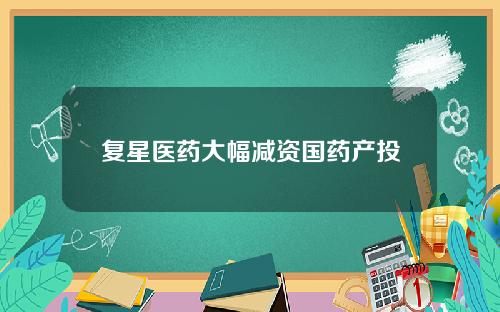 复星医药大幅减资国药产投