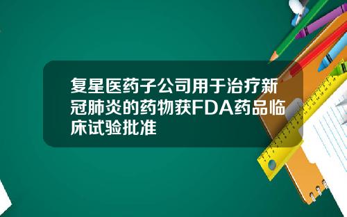 复星医药子公司用于治疗新冠肺炎的药物获FDA药品临床试验批准