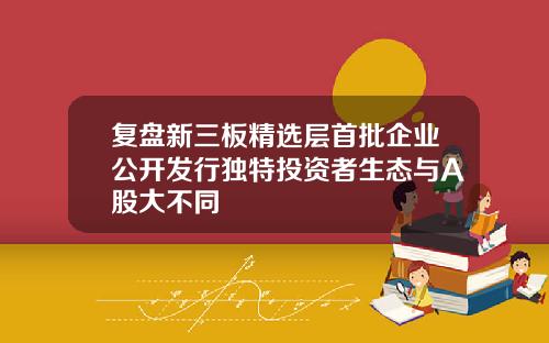 复盘新三板精选层首批企业公开发行独特投资者生态与A股大不同