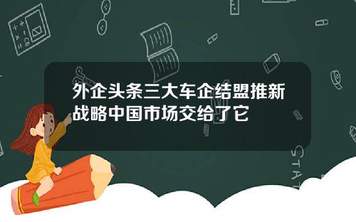 外企头条三大车企结盟推新战略中国市场交给了它