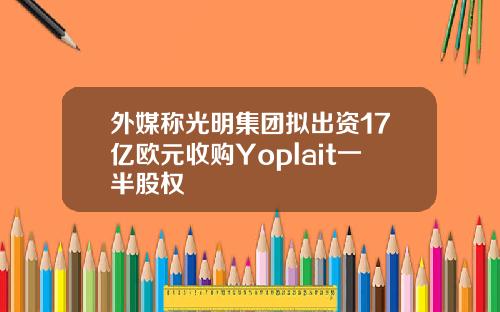外媒称光明集团拟出资17亿欧元收购Yoplait一半股权