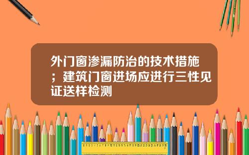外门窗渗漏防治的技术措施；建筑门窗进场应进行三性见证送样检测