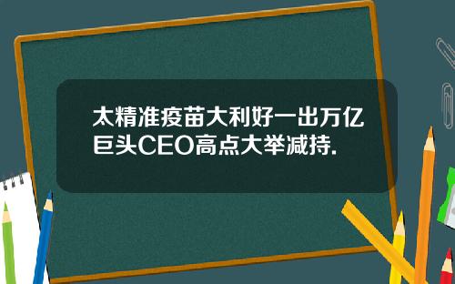 太精准疫苗大利好一出万亿巨头CEO高点大举减持.