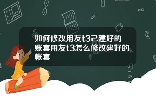 如何修改用友t3己建好的账套用友t3怎么修改建好的帐套