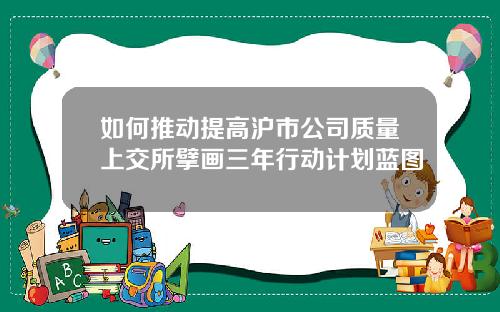 如何推动提高沪市公司质量上交所擘画三年行动计划蓝图