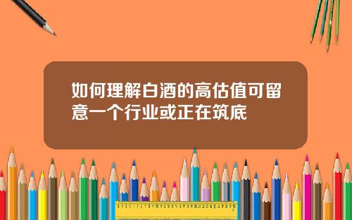 如何理解白酒的高估值可留意一个行业或正在筑底