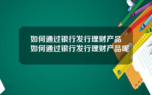 如何通过银行发行理财产品如何通过银行发行理财产品呢