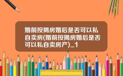 婚前按揭房婚后是否可以私自卖房(婚前按揭房婚后是否可以私自卖房产)_1