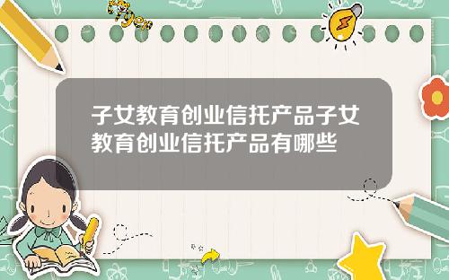 子女教育创业信托产品子女教育创业信托产品有哪些