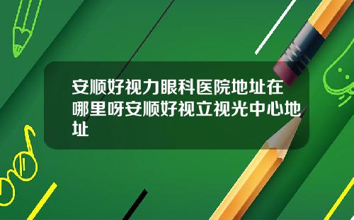 安顺好视力眼科医院地址在哪里呀安顺好视立视光中心地址