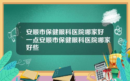 安顺市保健眼科医院哪家好一点安顺市保健眼科医院哪家好些