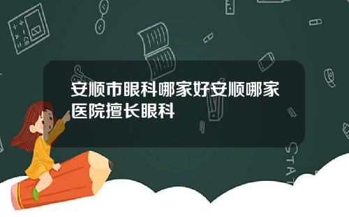 安顺市眼科哪家好安顺哪家医院擅长眼科