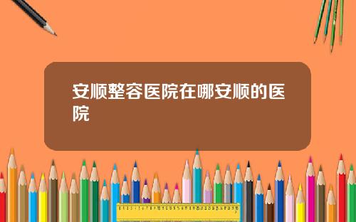安顺整容医院在哪安顺的医院