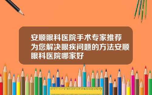 安顺眼科医院手术专家推荐为您解决眼疾问题的方法安顺眼科医院哪家好