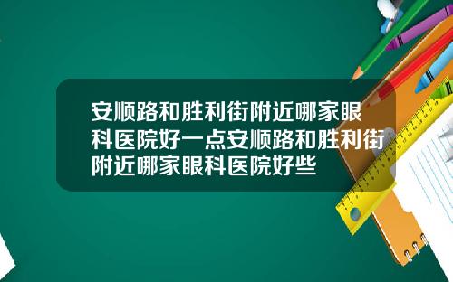 安顺路和胜利街附近哪家眼科医院好一点安顺路和胜利街附近哪家眼科医院好些