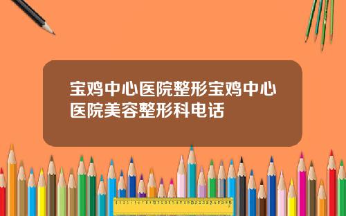 宝鸡中心医院整形宝鸡中心医院美容整形科电话