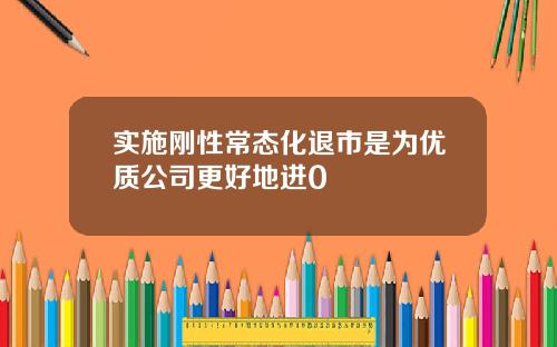 实施刚性常态化退市是为优质公司更好地进0