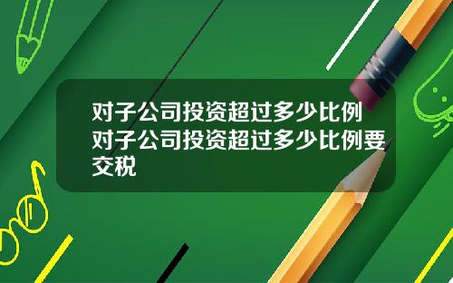 对子公司投资超过多少比例对子公司投资超过多少比例要交税