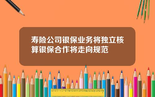 寿险公司银保业务将独立核算银保合作将走向规范