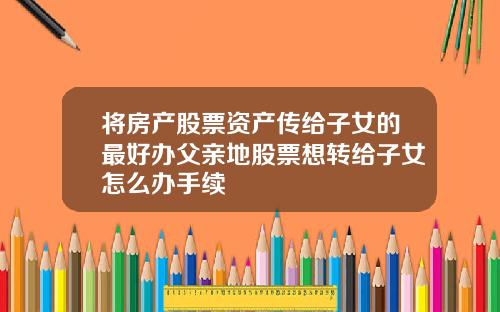 将房产股票资产传给子女的最好办父亲地股票想转给子女怎么办手续
