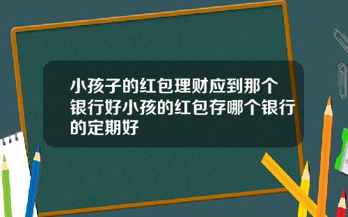 小孩子的红包理财应到那个银行好小孩的红包存哪个银行的定期好