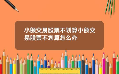 小额交易股票不划算小额交易股票不划算怎么办