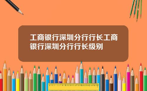 工商银行深圳分行行长工商银行深圳分行行长级别