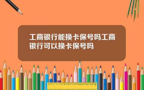 工商银行能换卡保号吗工商银行可以换卡保号吗