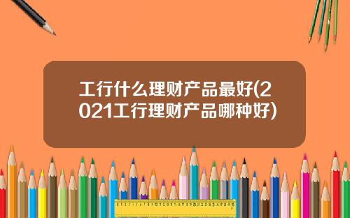 工行什么理财产品最好(2021工行理财产品哪种好)
