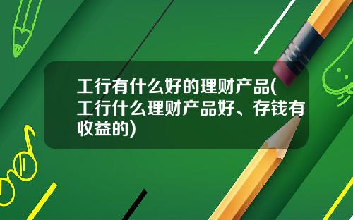工行有什么好的理财产品(工行什么理财产品好、存钱有收益的)