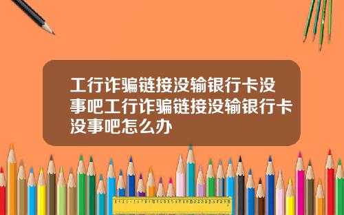 工行诈骗链接没输银行卡没事吧工行诈骗链接没输银行卡没事吧怎么办