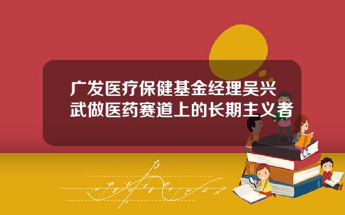 广发医疗保健基金经理吴兴武做医药赛道上的长期主义者