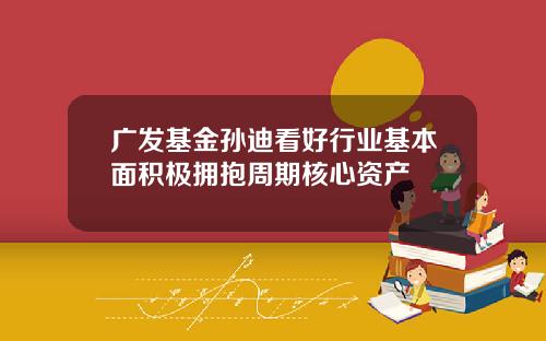 广发基金孙迪看好行业基本面积极拥抱周期核心资产
