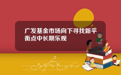 广发基金市场向下寻找新平衡点中长期乐观