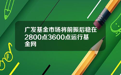 广发基金市场将前振后稳在2800点3600点运行基金网