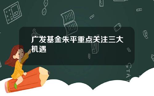 广发基金朱平重点关注三大机遇