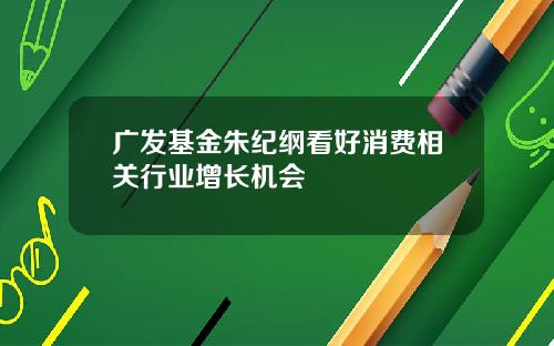广发基金朱纪纲看好消费相关行业增长机会