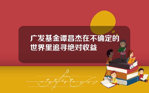广发基金谭昌杰在不确定的世界里追寻绝对收益