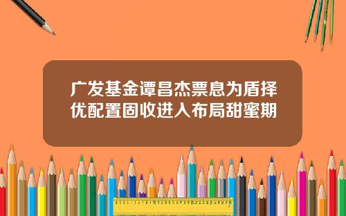 广发基金谭昌杰票息为盾择优配置固收进入布局甜蜜期