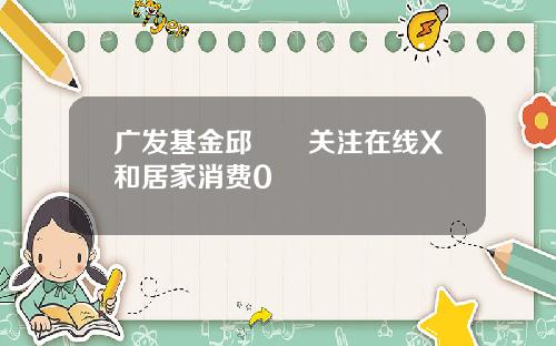 广发基金邱璟旻关注在线X和居家消费0