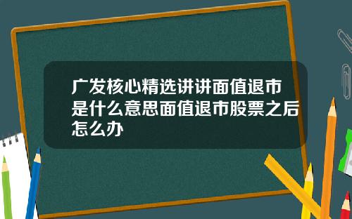 广发核心精选讲讲面值退市是什么意思面值退市股票之后怎么办