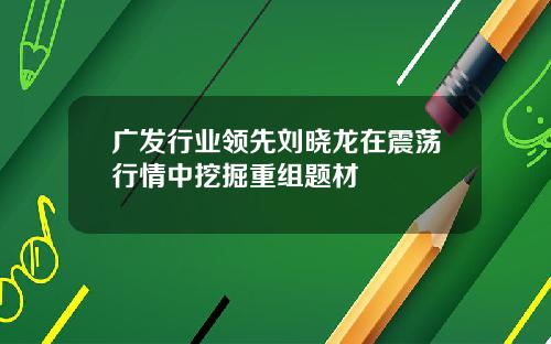 广发行业领先刘晓龙在震荡行情中挖掘重组题材