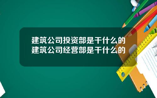 建筑公司投资部是干什么的建筑公司经营部是干什么的