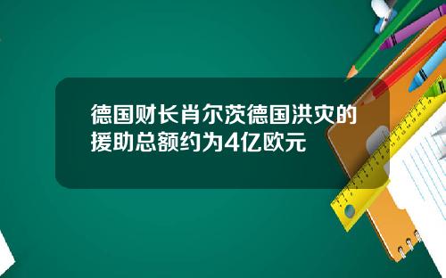 德国财长肖尔茨德国洪灾的援助总额约为4亿欧元