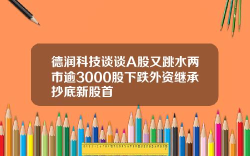 德润科技谈谈A股又跳水两市逾3000股下跌外资继承抄底新股首