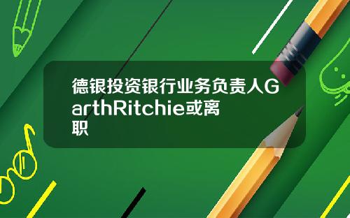 德银投资银行业务负责人GarthRitchie或离职