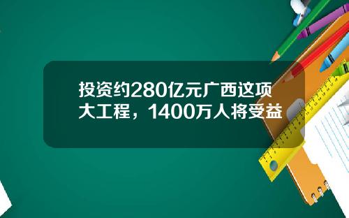 投资约280亿元广西这项大工程，1400万人将受益