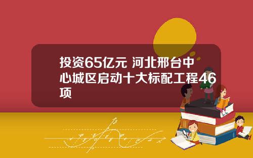 投资65亿元 河北邢台中心城区启动十大标配工程46项